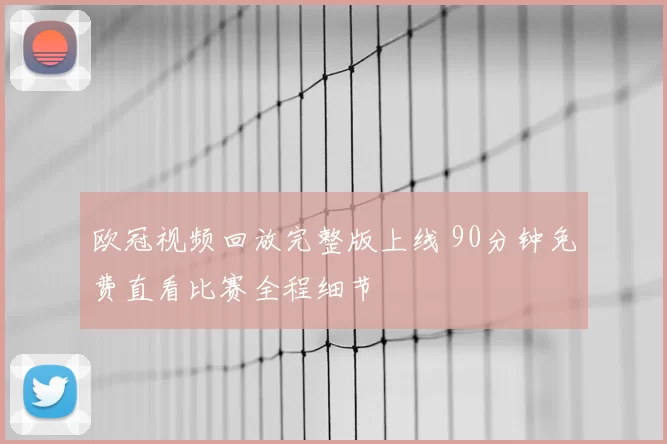 欧冠视频回放完整版上线 90分钟免费直看比赛全程细节