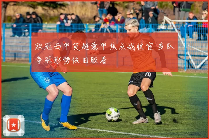 欧冠西甲英超意甲焦点战收官 多队争冠形势依旧胶着