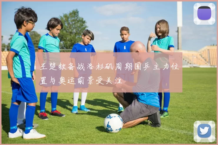 王楚钦备战洛杉矶周期国乒主力位置与奥运前景受关注