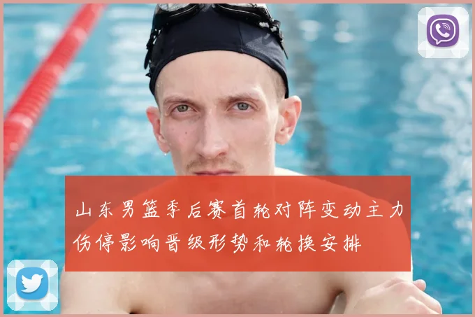 山东男篮季后赛首轮对阵变动主力伤停影响晋级形势和轮换安排