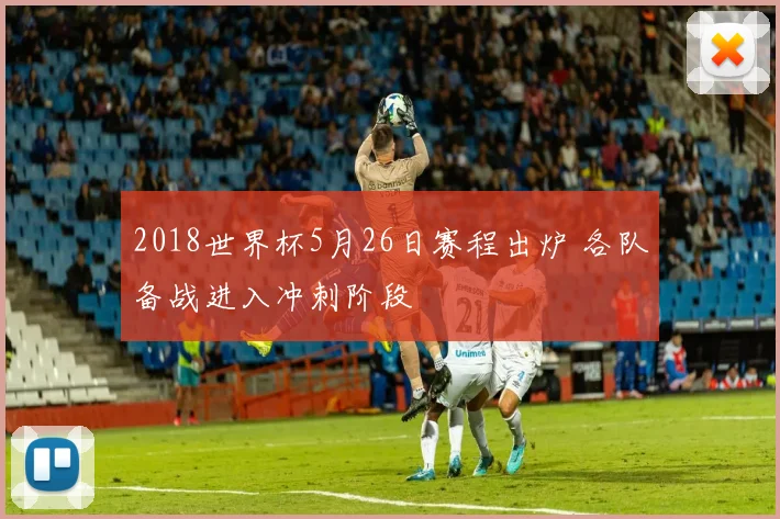 2018世界杯5月26日赛程出炉 各队备战进入冲刺阶段