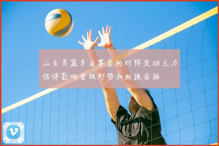 山东男篮季后赛首轮对阵变动主力伤停影响晋级形势和轮换安排