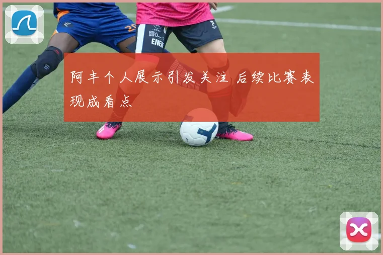 阿丰个人展示引发关注 后续比赛表现成看点