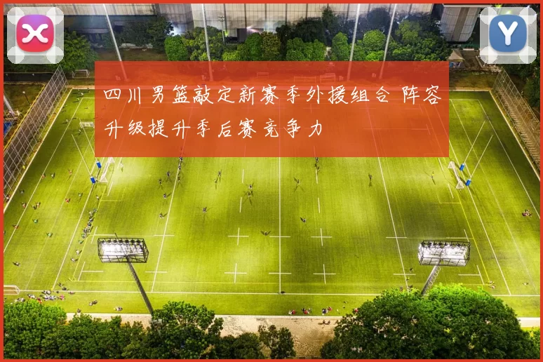 四川男篮敲定新赛季外援组合 阵容升级提升季后赛竞争力