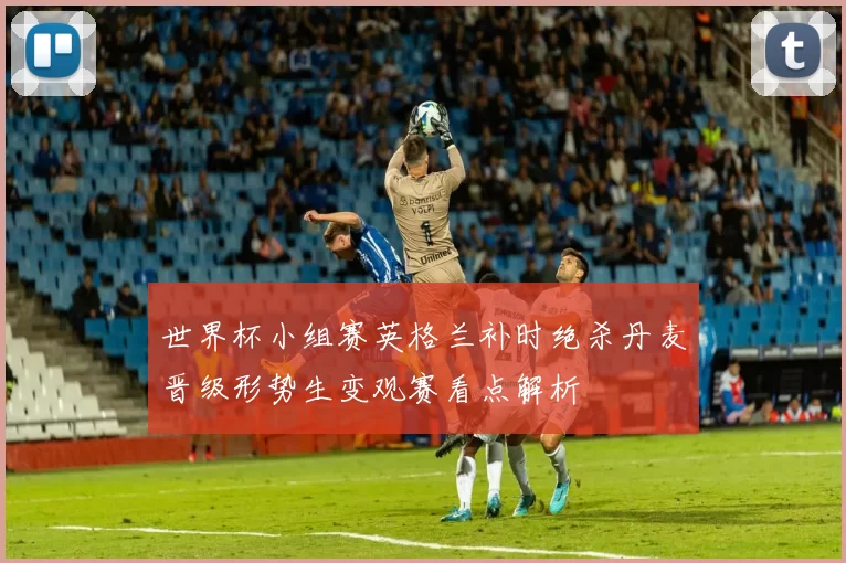 世界杯小组赛英格兰补时绝杀丹麦晋级形势生变观赛看点解析