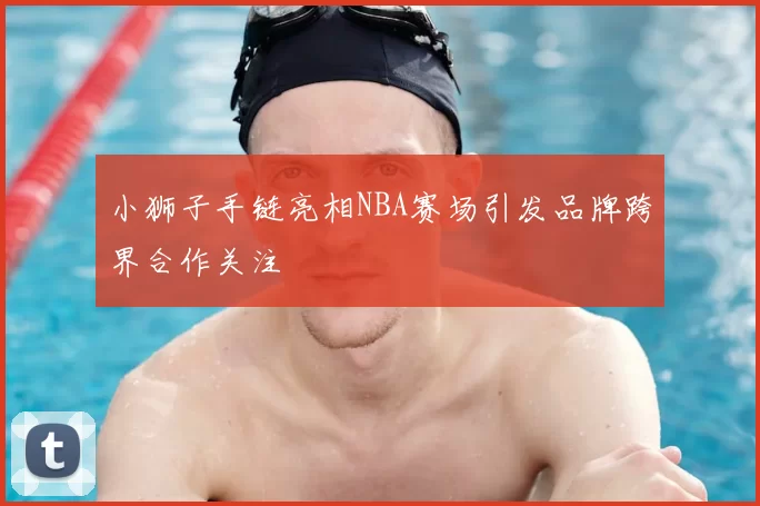小狮子手链亮相NBA赛场引发品牌跨界合作关注