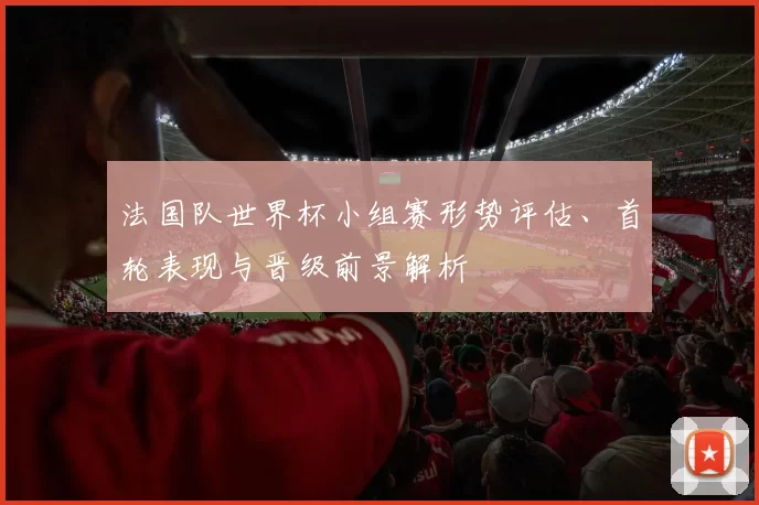 法国队世界杯小组赛形势评估、首轮表现与晋级前景解析