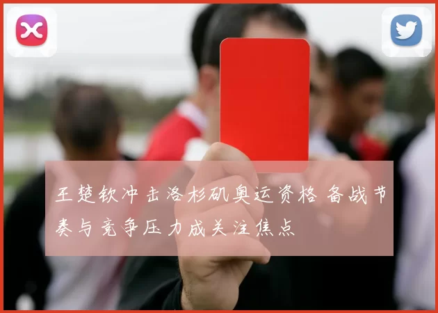 王楚钦冲击洛杉矶奥运资格 备战节奏与竞争压力成关注焦点