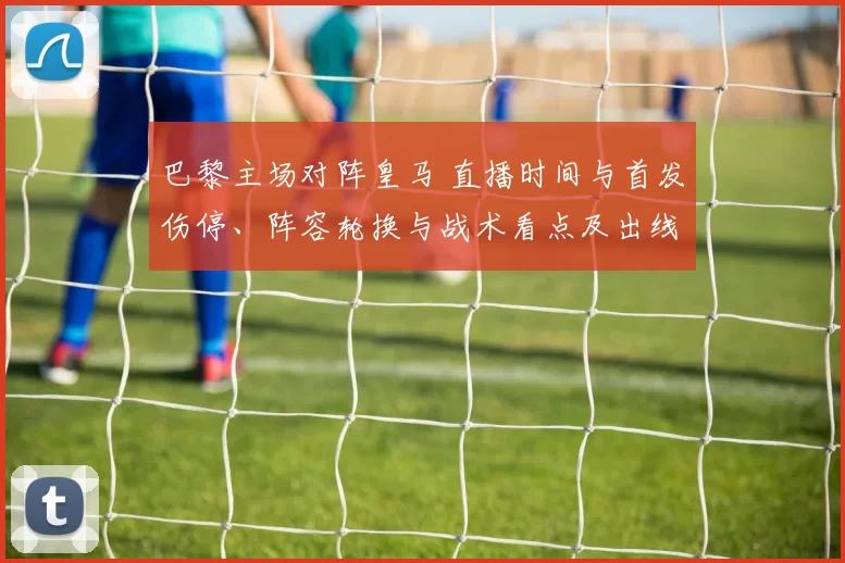 巴黎主场对阵皇马 直播时间与首发伤停、阵容轮换与战术看点及出线影响