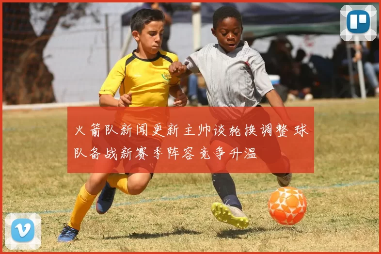 火箭队新闻更新主帅谈轮换调整 球队备战新赛季阵容竞争升温