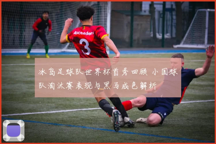 冰岛足球队世界杯首秀回顾 小国球队淘汰赛表现与黑马成色解析