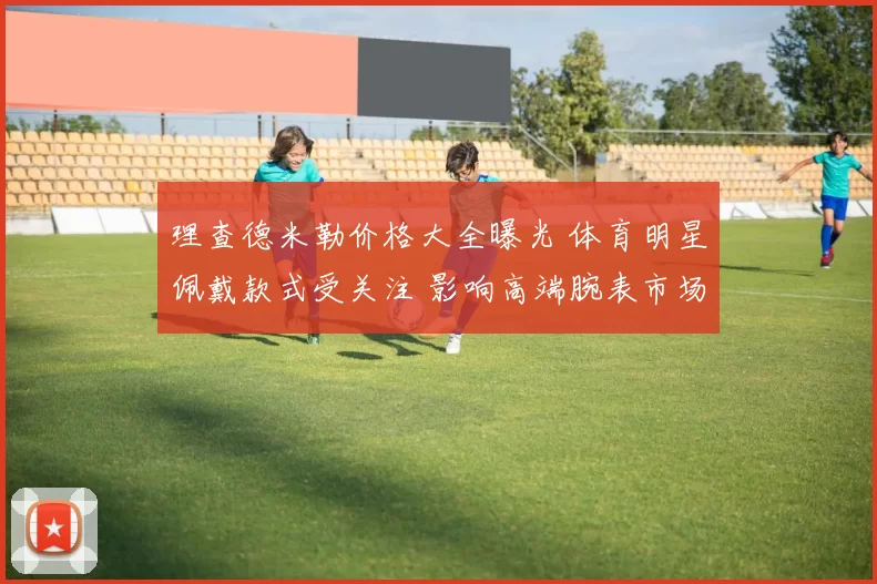 理查德米勒价格大全曝光 体育明星佩戴款式受关注 影响高端腕表市场搜索量