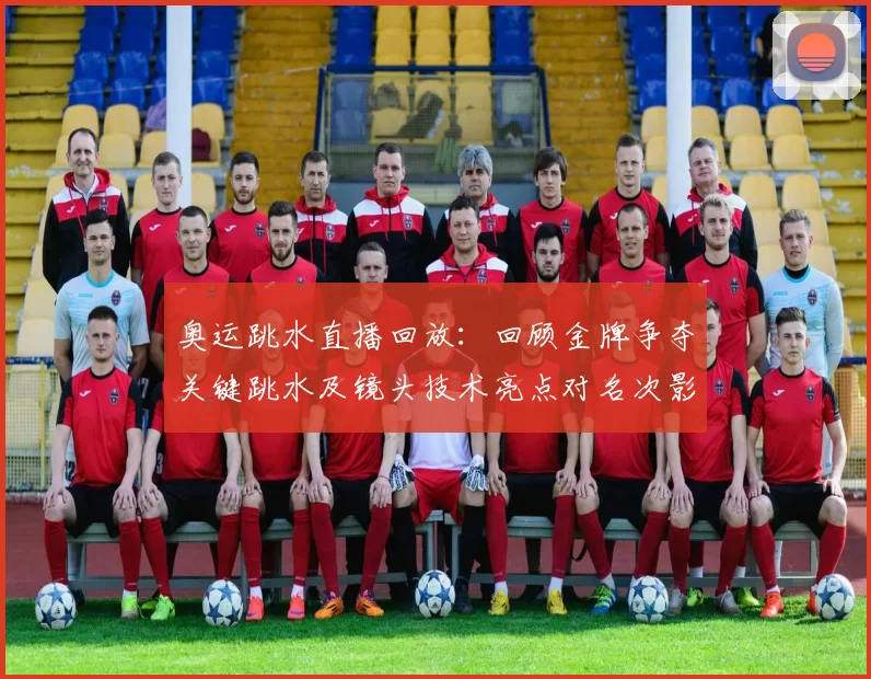 奥运跳水直播回放：回顾金牌争夺关键跳水及镜头技术亮点对名次影响