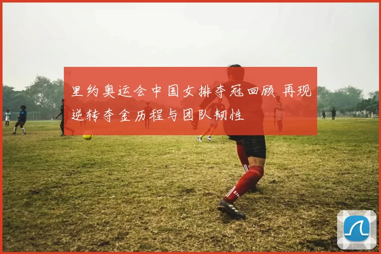 里约奥运会中国女排夺冠回顾 再现逆转夺金历程与团队韧性