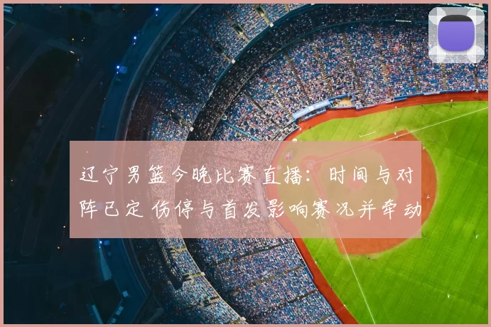 辽宁男篮今晚比赛直播：时间与对阵已定 伤停与首发影响赛况并牵动季后赛