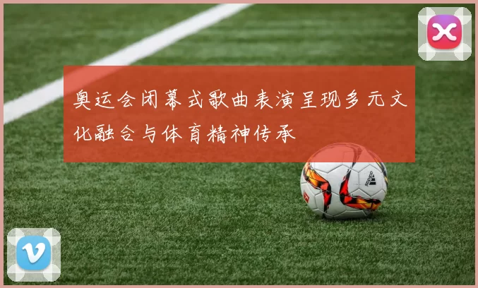 奥运会闭幕式歌曲表演呈现多元文化融合与体育精神传承