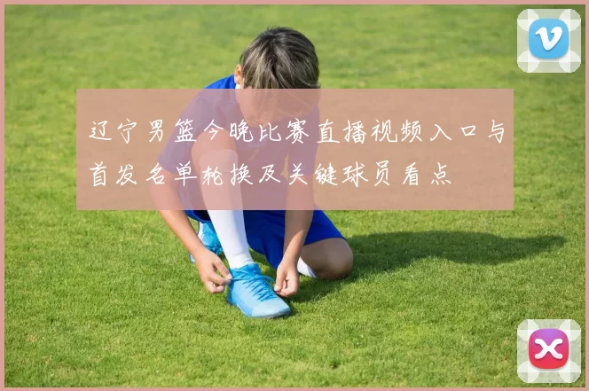 辽宁男篮今晚比赛直播视频入口与首发名单轮换及关键球员看点