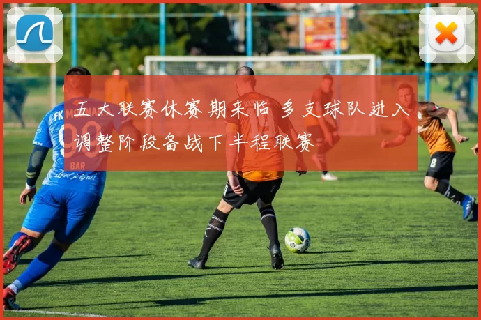 五大联赛休赛期来临 多支球队进入调整阶段备战下半程联赛