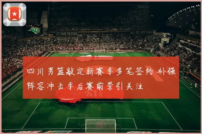 四川男篮敲定新赛季多笔签约 补强阵容冲击季后赛前景引关注