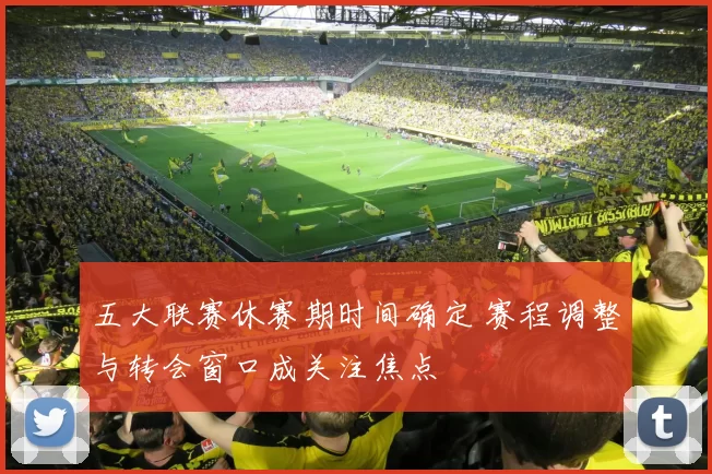 五大联赛休赛期时间确定 赛程调整与转会窗口成关注焦点