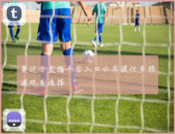 奥运会直播平台入口公布提供多频道观看选择