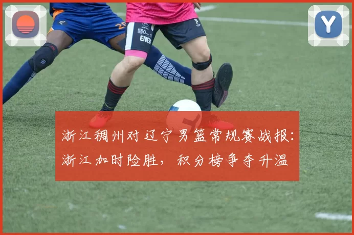 浙江稠州对辽宁男篮常规赛战报：浙江加时险胜，积分榜争夺升温
