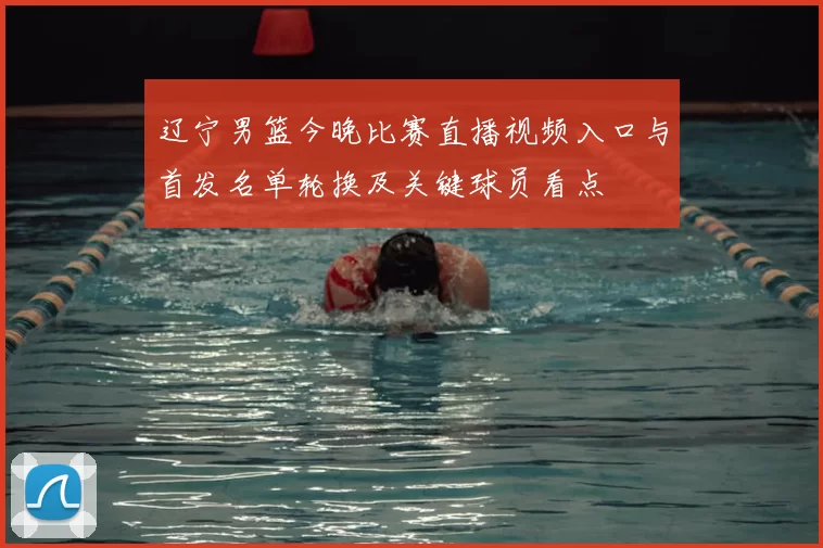 辽宁男篮今晚比赛直播视频入口与首发名单轮换及关键球员看点