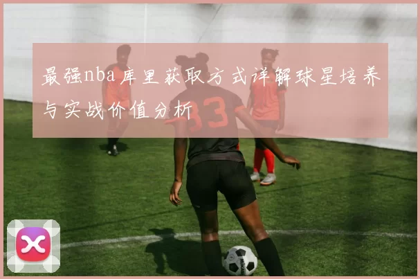 最强nba库里获取方式详解球星培养与实战价值分析
