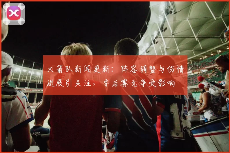 火箭队新闻更新：阵容调整与伤情进展引关注，季后赛竞争受影响