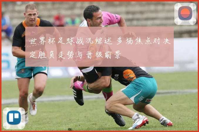 世界杯足球战况综述 多场焦点对决定胜负走势与晋级前景