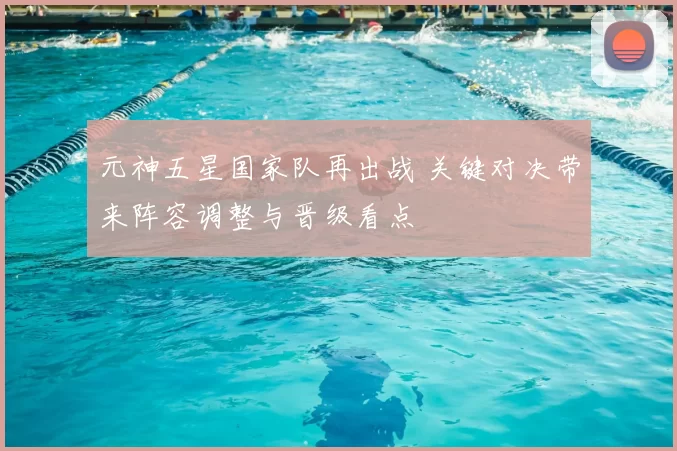 元神五星国家队再出战 关键对决带来阵容调整与晋级看点