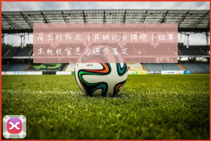 荷兰对阵北马其顿比分揭晓小组赛末轮收官悬念逐步落定