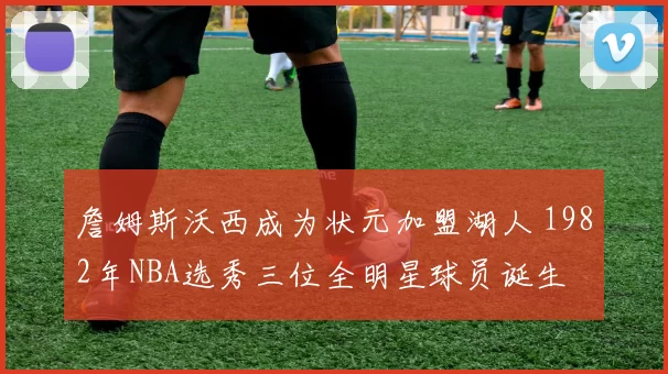 詹姆斯沃西成为状元加盟湖人 1982年NBA选秀三位全明星球员诞生