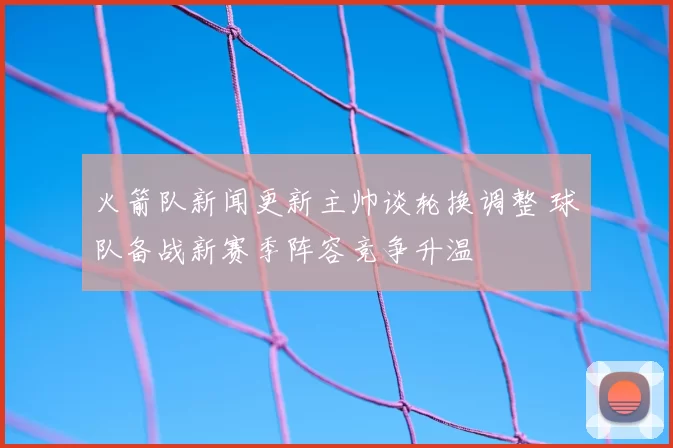 火箭队新闻更新主帅谈轮换调整 球队备战新赛季阵容竞争升温