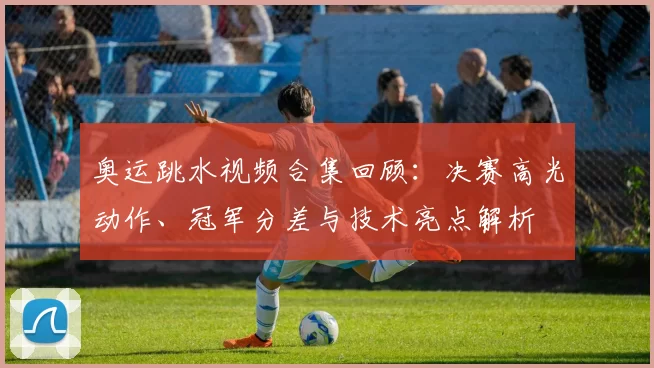 奥运跳水视频合集回顾：决赛高光动作、冠军分差与技术亮点解析