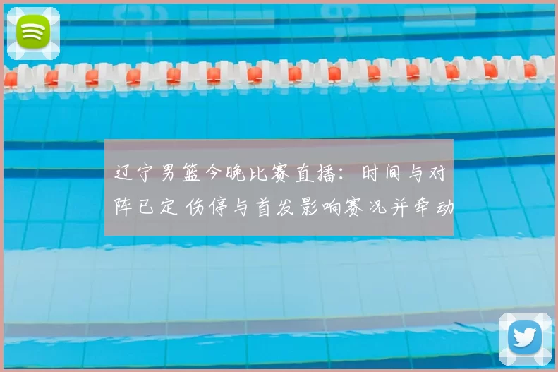 辽宁男篮今晚比赛直播：时间与对阵已定 伤停与首发影响赛况并牵动季后赛